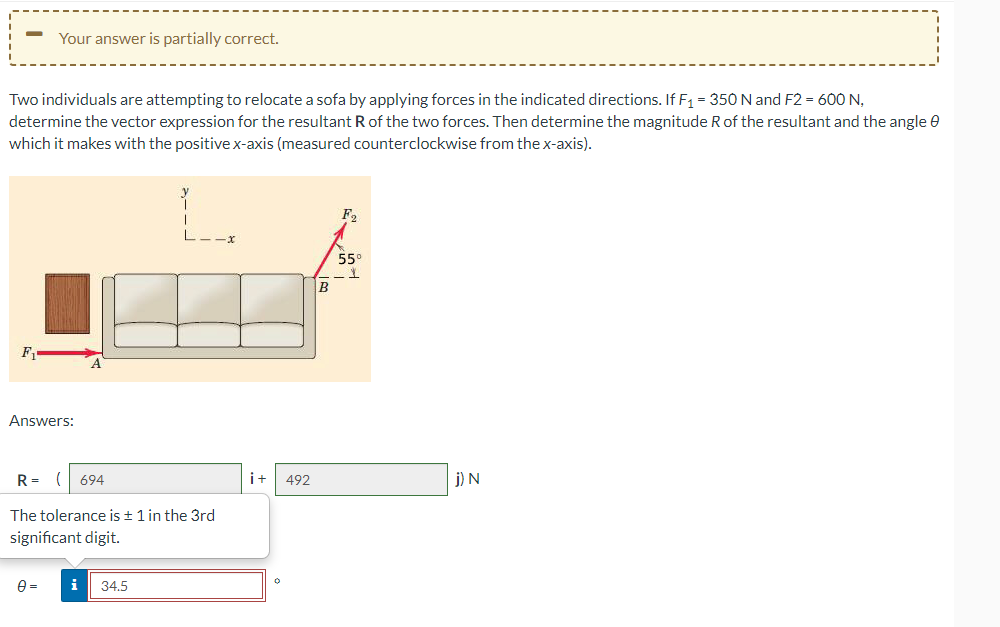 Two individuals are attempting to relocate a sofa by applying forces in the indicated directions. If F₁ = 350 N and F2 = 600 N,
determine the vector expression for the resultant R of the two forces. Then determine the magnitude R of the resultant and the angle
which it makes with the positive x-axis (measured counterclockwise from the x-axis).
F₁
Your answer is partially correct.
Answers:
R= ( 694
The tolerance is ± 1 in the 3rd
significant digit.
0=
i 34.5
i+
492
B
F₂
559
-1
j) N