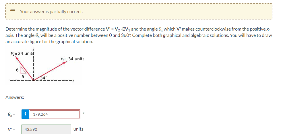 Determine the magnitude of the vector difference V' = V₂ -V₁ and the angle 0x which V' makes counterclockwise from the positive x-
axis. The angle ex will be a positive number between 0 and 360°. Complete both graphical and algebraic solutions. You will have to draw
an accurate figure for the graphical solution.
V₂ = 24 unit$
Your answer is partially correct.
0x =
6
Answers:
V' =
i
34°
179.264
43.590
V₁ = 34 units
0
units