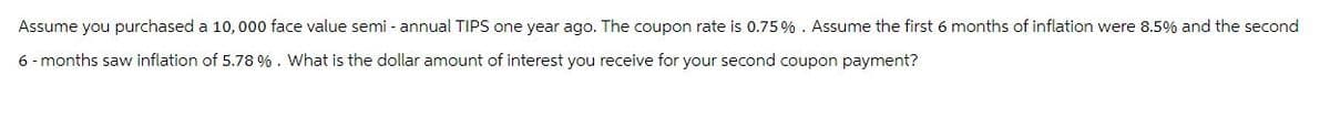 Assume you purchased a 10,000 face value semi-annual TIPS one year ago. The coupon rate is 0.75%. Assume the first 6 months of inflation were 8.5% and the second
6-months saw inflation of 5.78 %. What is the dollar amount of interest you receive for your second coupon payment?