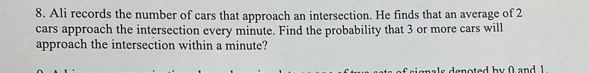 8. Ali records the number of cars that approach an intersection. He finds that an average of 2
cars approach the intersection every minute. Find the probability that 3 or more cars will
approach the intersection within a minute?
£two sets of signals denoted by 0 and 1