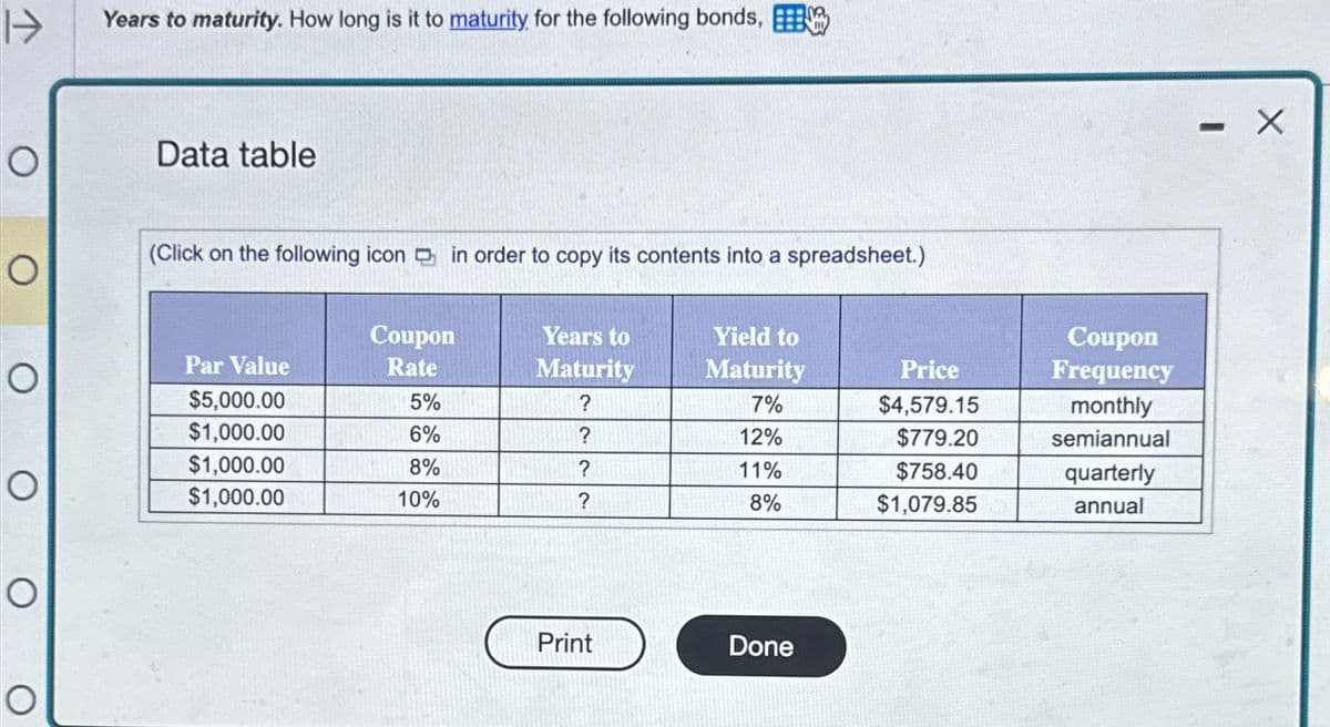 Years to maturity. How long is it to maturity for the following bonds,
Data table
(Click on the following icon in order to copy its contents into a spreadsheet.)
Ο
Ο
Par Value
Coupon
Rate
Years to
Yield to
Coupon
Maturity
Maturity
Price
Frequency
$5,000.00
5%
?
7%
$4,579.15
monthly
$1,000.00
6%
?
12%
$779.20
semiannual
$1,000.00
8%
?
11%
$758.40
quarterly
$1,000.00
10%
?
8%
$1,079.85
annual
Print
Done
- X