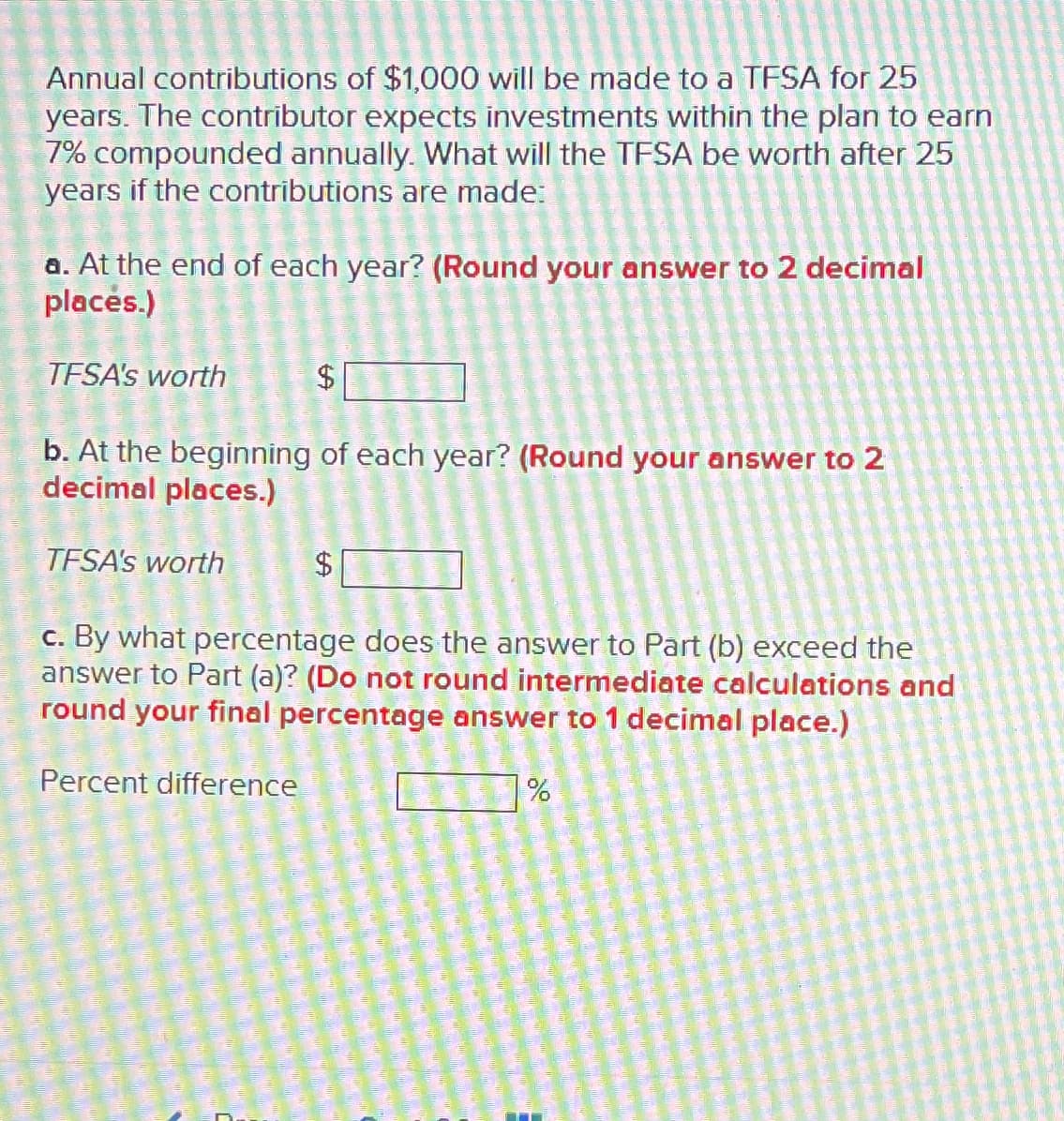 Annual contributions of $1,000 will be made to a TFSA for 25
years. The contributor expects investments within the plan to earn
7% compounded annually. What will the TFSA be worth after 25
years if the contributions are made:
a. At the end of each year? (Round your answer to 2 decimal
places.)
TFSA's worth
$
b. At the beginning of each year? (Round your answer to 2
decimal places.)
TFSA's worth
69
c. By what percentage does the answer to Part (b) exceed the
answer to Part (a)? (Do not round intermediate calculations and
round your final percentage answer to 1 decimal place.)
Percent difference
%