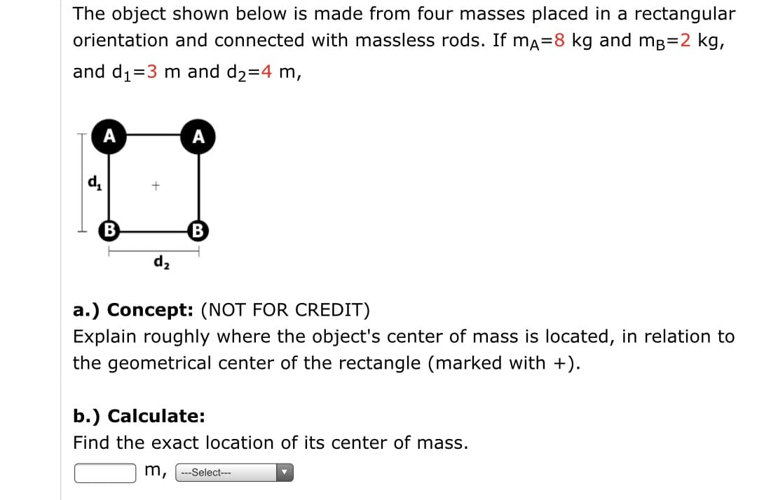 The object shown below is made from four masses placed in a rectangular
orientation and connected with massless rods. If ma=8 kg and mg=2 kg,
and d1=3 m and d2=4 m,
А
А
B
B
d2
a.) Concept: (NOT FOR CREDIT)
Explain roughly where the object's center of mass is located, in relation to
the geometrical center of the rectangle (marked with +).
b.) Calculate:
Find the exact location of its center of mass.
m,
---Select---
