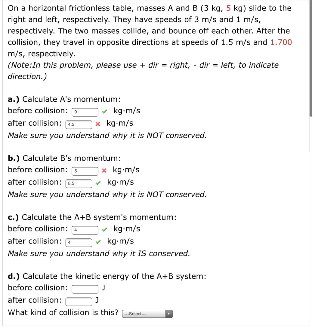 On a horizontal frictionless table, masses A and B (3 kg, 5 kg) slide to the
right and left, respectively. They have speeds of 3 m/s and 1 m/s,
respectively. The two masses collide, and bounce off each other. After the
collision, they travel in opposite directions at speeds of 1.5 m/s and 1.700
m/s, respectively.
(Note:In this problem, please use + dir = right, - dir
= left, to indicate
%3D
direction.)
a.) Calculate A's momentum:
before collision: 9
v kg-m/s
after collision: 4.5
x kg•m/s
Make sure you understand why it is NOT conserved.
b.) Calculate B's momentum:
before collision:
x kg-m/s
after collision:
kg-m/s
8.5
Make sure you understand why it is NOT conserved.
c.) Calculate the A+B system's momentum:
before collision: 4
kg-m/s
after collision: 4
kg-m/s
Make sure you understand why it IS conserved.
d.) Calculate the kinetic energy of the A+B system:
before collision:
after collision:
J
What kind of collision is this?
--Select---
