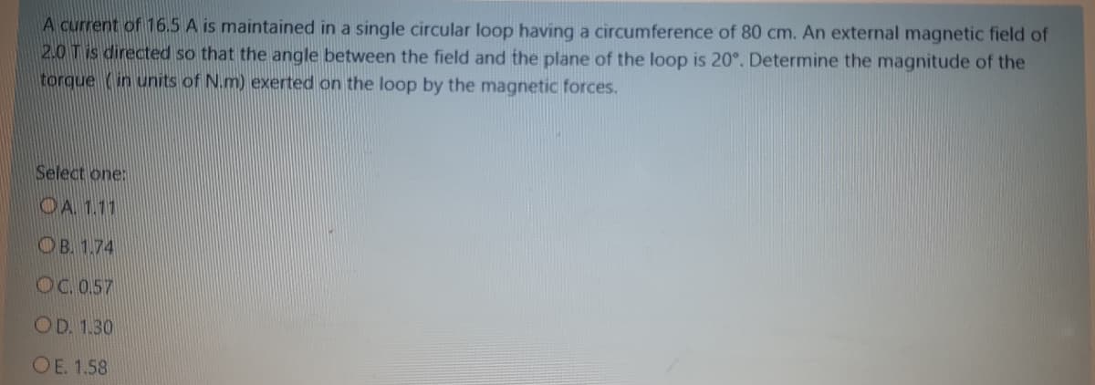 A current of 16.5 A is maintained in a single circular loop having a circumference of 80 cm. An external magnetic field of
2.0 Tis directed so that the angle between the field and the plane of the loop is 20°. Determine the magnitude of the
torque (in units of N.m) exerted on the loop by the magnetic forces.
Select one:
OA 1.11
OB. 1.74
OC.0.57
OD. 1.30
OE. 1.58
