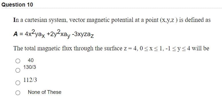 Question 10
In a cartesian system, vector magnetic potential at a point (x.y,z ) is defined as
A = 4x2yax +2y2xay -3xyzaz
The total magnetic flux through the surface z = 4, 0<x<1, -1 <y<4 will be
40
130/3
112/3
None of These
