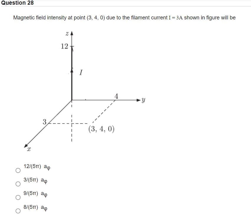 Question 28
Magnetic field intensity at point (3, 4, 0) due to the filament current I = 3A shown in figure will be
12
4
3
(3, 4, 0)
12/(5T) ap
3/(5TT) ap
9/(5TT) ap
8/(5TT) ap
