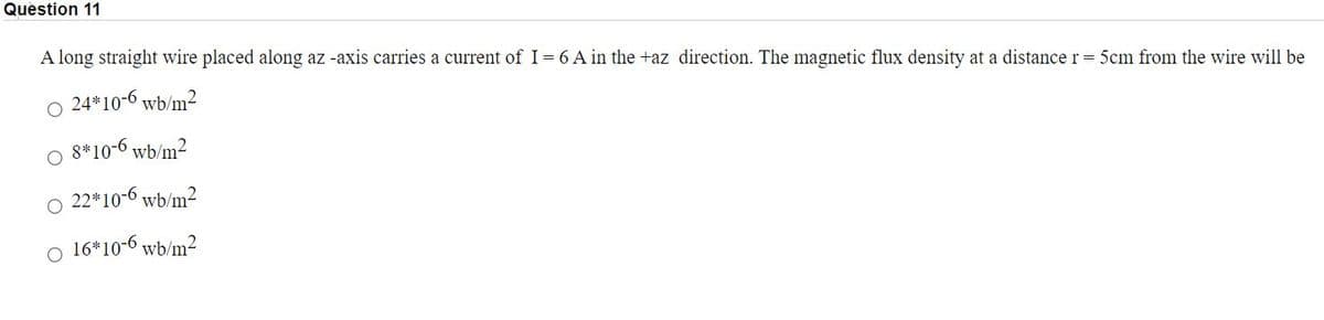 Question 11
A long straight wire placed along az -axis carries a current of I= 6 A in the +az direction. The magnetic flux density at a distance r= 5cm from the wire will be
24*10-6 wb/m2
8*10-6 wb/m2
O 22*10-6 wb/m²
o 16*10-6 wb/m2
