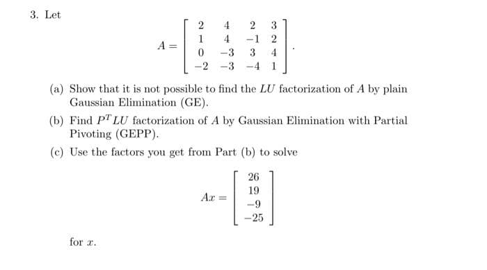 3. Let
2
3
1
4
-1 2
A =
-3
3
4
-2 -3
-4 1
(a) Show that it is not possible to find the LU factorization of A by plain
Gaussian Elimination (GE).
(b) Find PT LU factorization of A by Gaussian Elimination with Partial
Pivoting (GEPP).
(c) Use the factors you get from Part (b) to solve
26
19
Ar =
-25
for r.
