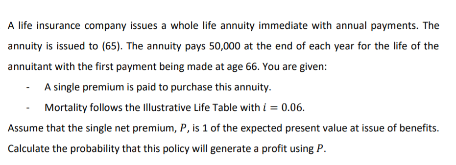 A life insurance company issues a whole life annuity immediate with annual payments. The
annuity is issued to (65). The annuity pays 50,000 at the end of each year for the life of the
annuitant with the first payment being made at age 66. You are given:
A single premium is paid to purchase this annuity.
Mortality follows the Illustrative Life Table with i = 0.06.
%3D
Assume that the single net premium, P, is 1 of the expected present value at issue of benefits.
Calculate the probability that this policy will generate a profit using P.
