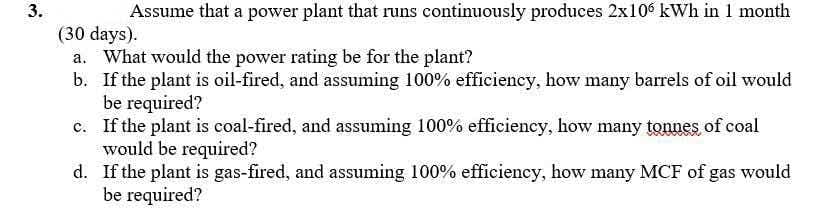 3.
Assume that a power plant that runs continuously produces 2x10 kWh in 1 month
(30 days).
a. What would the power rating be for the plant?
b. If the plant is oil-fired, and assuming 100% efficiency, how many barrels of oil would
be required?
c. If the plant is coal-fired, and assuming 100% efficiency, how many tonnes of coal
would be required?
d. If the plant is gas-fired, and assuming 100% efficiency, how many MCF of gas would
be required?
