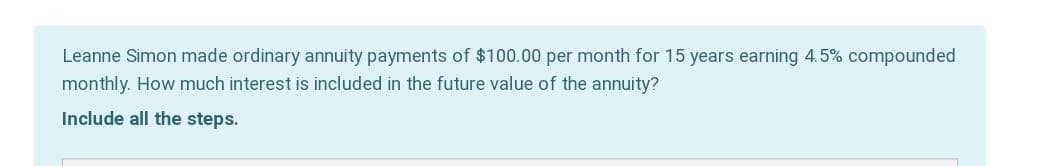 Leanne Simon made ordinary annuity payments of $100.00 per month for 15 years earning 4.5% compounded
monthly. How much interest is included in the future value of the annuity?
Include all the steps.
