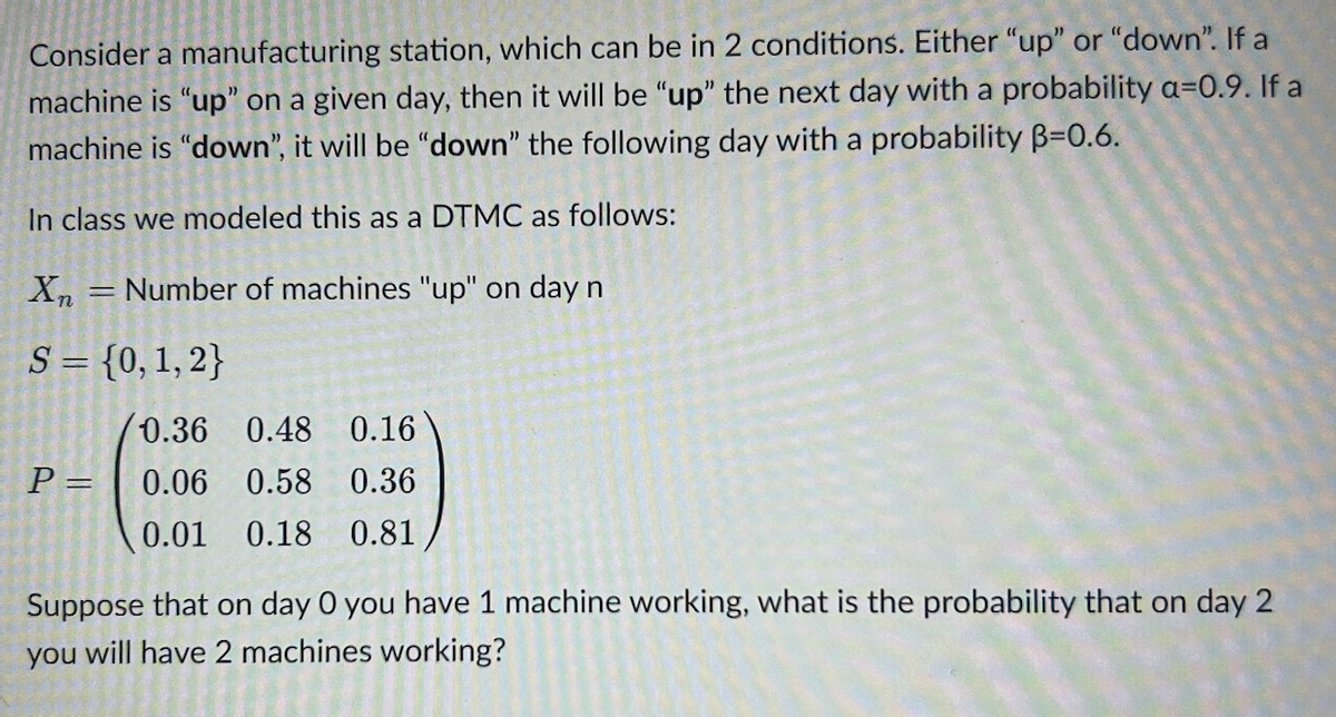 Consider a manufacturing station, which can be in 2 conditions. Either "up" or "down". If a
machine is "up" on a given day, then it will be "up" the next day with a probability a=0.9. If a
machine is "down", it will be "down" the following day with a probability B=0.6.
In class we modeled this as a DTMC as follows:
X = Number of machines "up" on day n
S = {0, 1, 2}
P =
0.36
0.48 0.16
0.06 0.58 0.36
0.01 0.18 0.81
Suppose that on day 0 you have 1 machine working, what is the probability that on day 2
you will have 2 machines working?