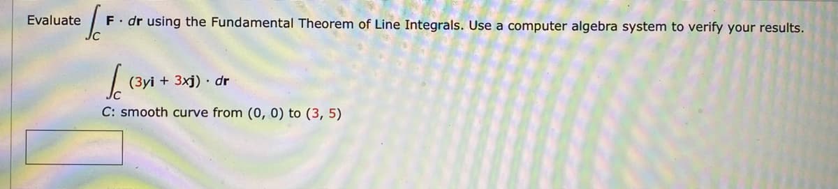 Evaluate F. dr using the Fundamental Theorem of Line Integrals. Use a computer algebra system to verify your results.
Sc (3yi + 3xj) dr
C: smooth curve from (0, 0) to (3, 5)