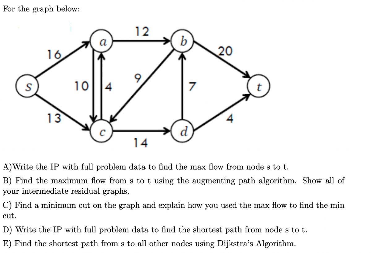 For the graph below:
S
16
13
10 4
C
12
9
14
b
7
d
20
4
t
A)Write the IP with full problem data to find the max flow from node s to t.
B) Find the maximum flow from s to t using the augmenting path algorithm. Show all of
your intermediate residual graphs.
C) Find a minimum cut on the graph and explain how you used the max flow to find the min
cut.
D) Write the IP with full problem data to find the shortest path from node s to t.
E) Find the shortest path from s to all other nodes using Dijkstra's Algorithm.