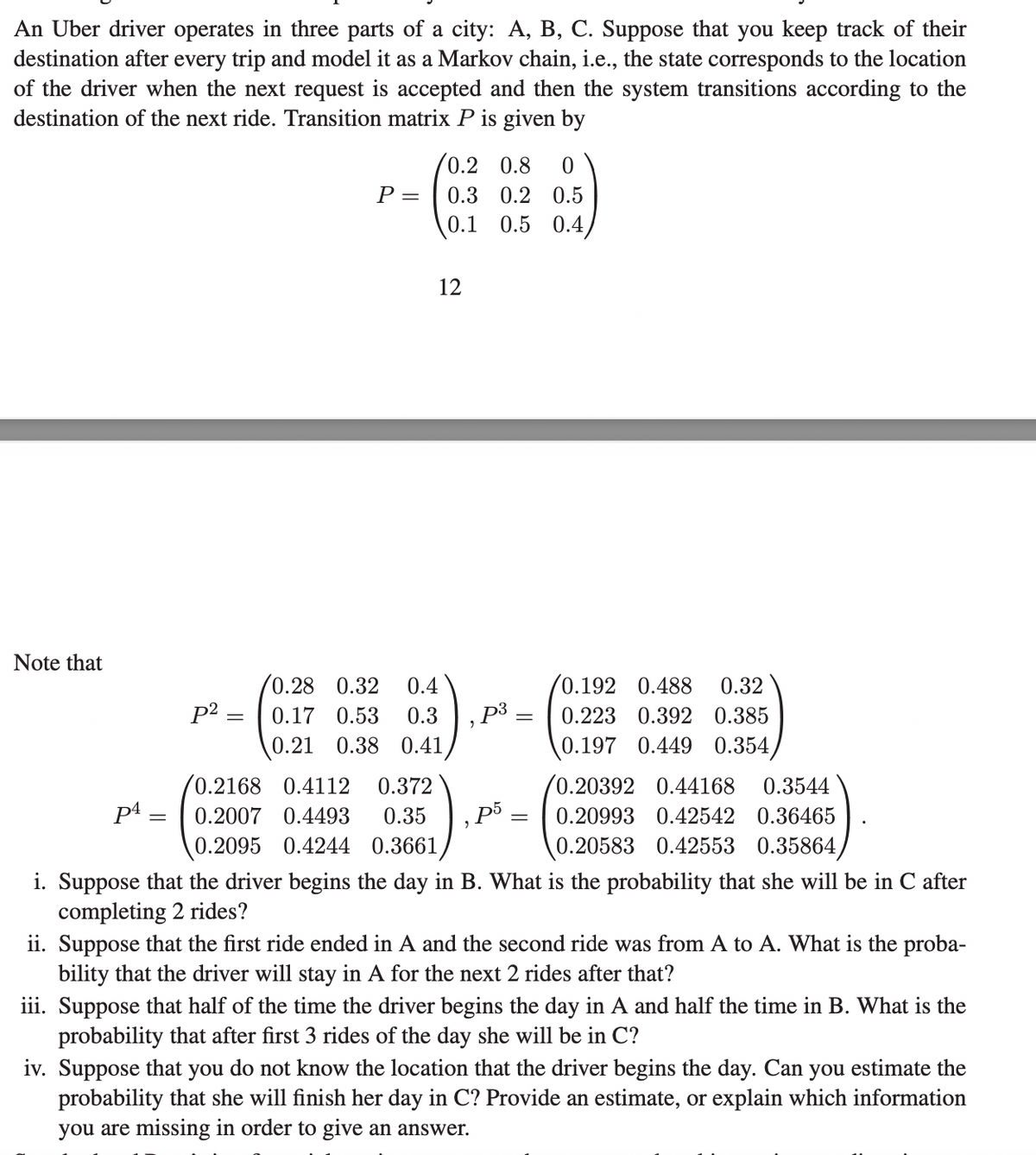 An Uber driver operates in three parts of a city: A, B, C. Suppose that you keep track of their
destination after every trip and model as a Markov chain, i.e., the state corresponds to the location
of the driver when the next request is accepted and then the system transitions according to the
destination of the next ride. Transition matrix P is given by
Note that
P4=
p²
P =
/0.2 0.8 0
0.3 0.2 0.5
0.1 0.5 0.4/
12
0.28 0.32 0.4
0.17 0.53 0.3 , p³ =
0.21 0.38 0.41
0.2168 0.4112 0.372
0.2007 0.4493 0.35 p5
0.2095 0.4244 0.3661
"
=
0.192 0.488 0.32
0.223 0.392 0.385
0.197 0.449 0.354/
0.20392 0.44168 0.3544
0.20993 0.42542 0.36465
0.20583 0.42553 0.35864,
i. Suppose that the driver begins the day in B. What is the probability that she will be in C after
completing 2 rides?
ii. Suppose that the first ride ended in A and the second ride was from A to A. What is the proba-
bility that the driver will stay in A for the next 2 rides after that?
iii. Suppose that half of the time the driver begins the day in A and half the time in B. What is the
probability that after first 3 rides of the day she will be in C?
iv. Suppose that you do not know the location that the driver begins the day. Can you estimate the
probability that she will finish her day in C? Provide an estimate, or explain which information
you are missing in order to give an answer.