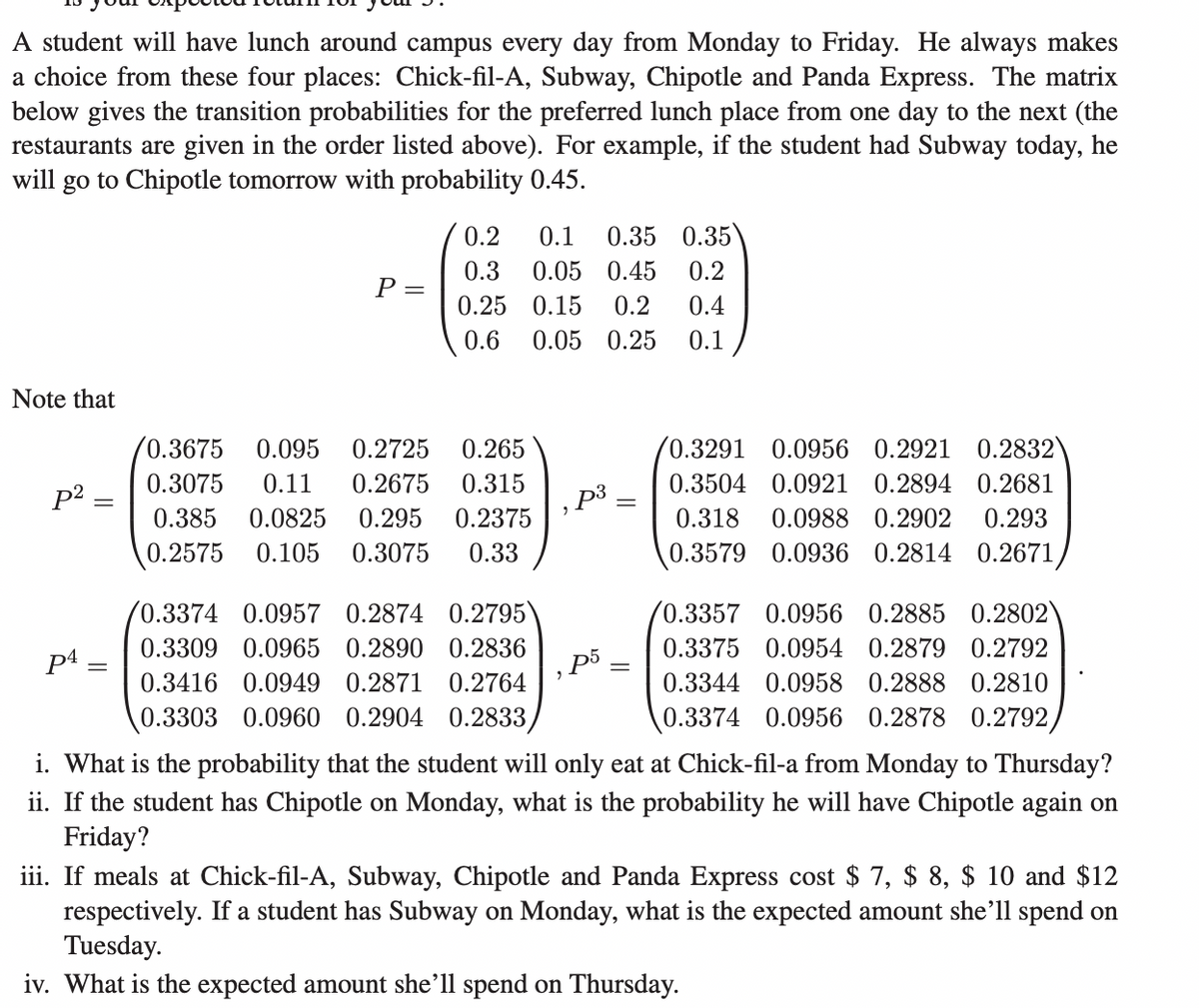 A student will have lunch around campus every day from Monday to Friday. He always makes
a choice from these four places: Chick-fil-A, Subway, Chipotle and Panda Express. The matrix
below gives the transition probabilities for the preferred lunch place from one day to the next (the
restaurants are given in the order listed above). For example, if the student had Subway today, he
will go to Chipotle tomorrow with probability 0.45.
Note that
p²
=
P4=
P =
0.2 0.1 0.35 0.35
0.3 0.05 0.45
0.25 0.15 0.2
0.2
0.4
0.6 0.05 0.25 0.1
0.3675 0.095 0.2725
0.265
0.3075 0.11 0.2675 0.315
0.385 0.0825 0.295 0.2375
0.2575 0.105 0.3075 0.33
0.3374 0.0957 0.2874 0.2795)
0.3309 0.0965 0.2890 0.2836
0.3416 0.0949 0.2871 0.2764
0.3303 0.0960 0.2904 0.2833,
p³
p5
=
/0.3291
0.0956 0.2921 0.2832)
0.3504 0.0921 0.2894 0.2681
0.318 0.0988 0.2902 0.293
0.3579 0.0936 0.2814 0.2671,
0.3357 0.0956 0.2885 0.2802)
0.3375 0.0954 0.2879 0.2792
0.3344 0.0958 0.2888 0.2810
0.3374 0.0956 0.2878 0.2792,
i. What is the probability that the student will only eat at Chick-fil-a from Monday to Thursday?
ii. If the student has Chipotle on Monday, what is the probability he will have Chipotle again on
Friday?
iii. If meals at Chick-fil-A, Subway, Chipotle and Panda Express cost $ 7, $ 8, $ 10 and $12
respectively. If a student has Subway on Monday, what is the expected amount she'll spend on
Tuesday.
iv. What is the expected amount she'll spend on Thursday.