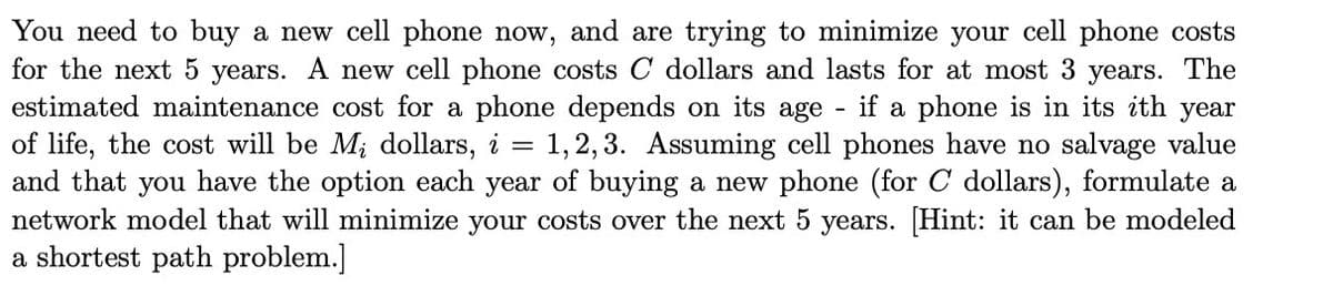 You need to buy a new cell phone now, and are trying to minimize your cell phone costs
for the next 5 years. A new cell phone costs C dollars and lasts for at most 3 years. The
estimated maintenance cost for a phone depends on its age - if a phone is in its ith year
of life, the cost will be M; dollars, i = 1,2,3. Assuming cell phones have no salvage value
and that you have the option each year of buying a new phone (for C dollars), formulate a
network model that will minimize your costs over the next 5 years. [Hint: it can be modeled
a shortest path problem.]