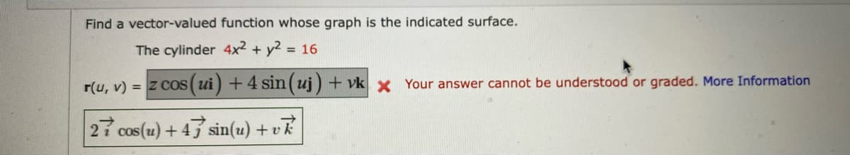 Find a vector-valued function whose graph is the indicated surface.
The cylinder 4x² + y² = 16
r(u, v) = z cos (ui) + 4 sin (uj) + vk x Your answer cannot be understood or graded. More Information
27 cos(u) +47 sin(u) + vk