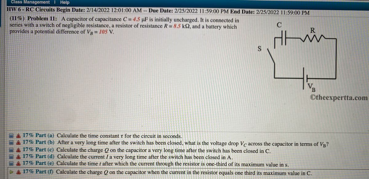 Člass Management I Help
HW 6 - RC Circuits Begin Date: 2/14/2022 12:01:00 AM -- Due Date: 2/25/2022 11:59:00 PM End Date: 2/25/2022 11:59:00 PM
(11%) Problem 11: A capacitor of capacitance C = 4.5 µF is initially uncharged. It is connected in
series with a switch of negligible resistance, a resistor of resistance R = 8.5 k2, and a battery which
provides a potential difference of VR = 105 V.
R
V
©theexpertta.com
A 17% Part (a) Calculate the time constant t for the circuit in seconds.
A 17% Part (b) After a very long time after the switch has been closed, what is the voltage drop Vc across the capacitor in terms of VR?
A 17% Part (c) Calculate the charge Q on the capacitor a very long time after the switch has been closed in C.
17% Part (d) Calculate the current I a very long time after the switch has been closed in A.
A 17% Part (e) Calculate the time t after which the current through the resistor is one-third of its maximum value in s.
VA 17% Part (f) Calculate the charge Q on the capacitor when the current in the resistor equals one third its maximum value in C.
