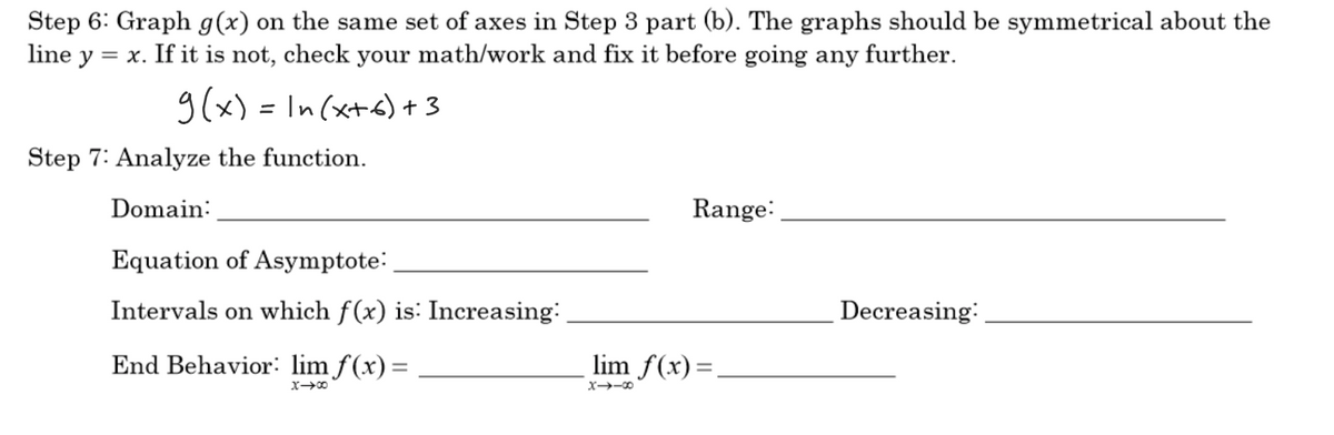 Step 6: Graph g(x) on the same set of axes in Step 3 part (b). The graphs should be symmetrical about the
line y
= x. If it is not, check your math/work and fix it before going any further.
g(x) = In (xt6) + 3
%3D
Step 7: Analyze the function.
Domain:
Range:
Equation of Asymptote:
Intervals on which f(x) is: Increasing:
Decreasing:
End Behavior: lim f(x)=
lim f(x)=,
