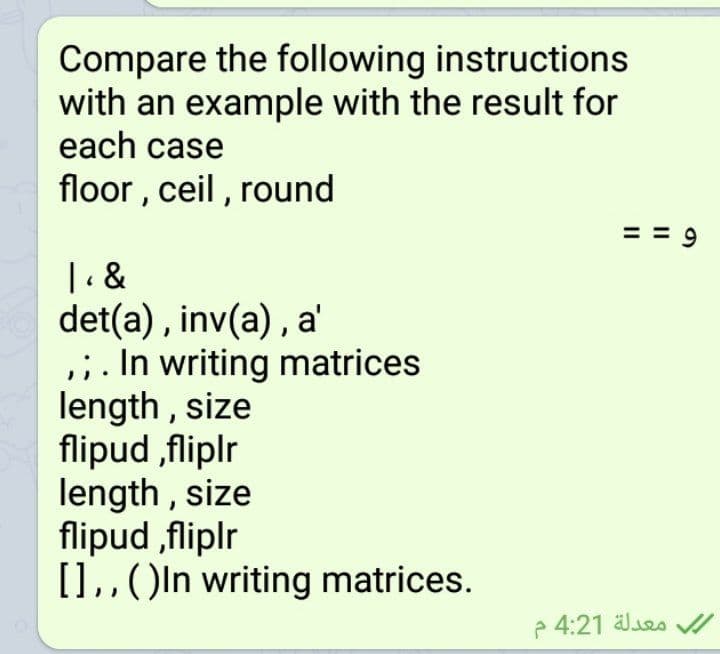 Compare the following instructions
with an example with the result for
each case
floor , ceil, round
| &
det(a) , inv(a), a'
,;. In writing matrices
length , size
flipud ,fliplr
length , size
flipud ,fliplr
[],,()ln writing matrices.
4:21 äles /
II
II
