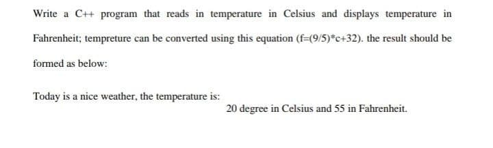 Write a C++ program that reads in temperature in Celsius and displays temperature in
Fahrenheit; tempreture can be converted using this equation (f=(9/5)*c+32). the result should be
formed as below:
Today is a nice weather, the temperature is:
20 degree in Celsius and 55 in Fahrenheit.
