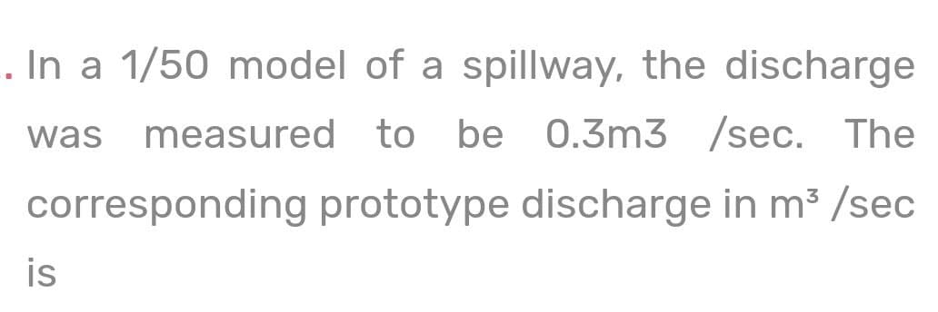 . In a 1/50 model of a spillway, the discharge
was measured to
be 0.3m3 /sec. The
corresponding prototype discharge in m3 /sec
is
