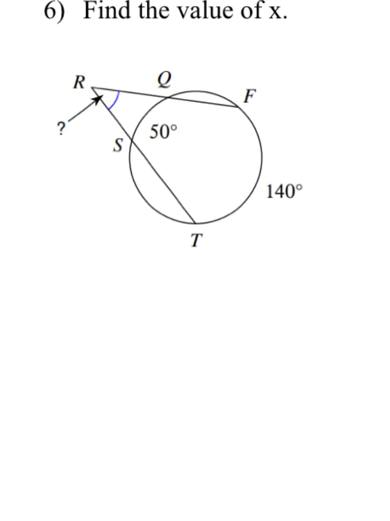 ### Geometry Problem: Circle and Tangents

#### Question 6: Find the value of x.

**Diagram Explanation:**
- The diagram depicts a circle with points R, Q, F, S, and T.
- \( RQ \) is a tangent to the circle at point \( Q \).
- \( S \) is a point on \( RQ \) such that \( \angle RQS = ? \).
- There is a chord \( FT \) that subtends an arc on the circle.
- The given angles in the diagram are:
  - \( \angle FQT = 140^\circ \) (an external angle)
  - \( \angle FST = 50^\circ \) (an internal angle)
- The task is to find the value of the unknown angle \( x = \angle RQS \).

**Analytical Approach:**
1. As \( RQ \) is a tangent and \( TF \) is a secant to the circle, the tangent-secant angle theorem can be applied here.
2. The angle formed between the tangent at the point of contact and the chord (also extended if necessary) from the point of contact to a point on the circle is half the measure of the intercepted arc on the opposite side of the chord.

**Solution:**
Using the tangent-secant theorem:

\[
\angle RQS = \frac{1}{2} \times \text{intercepted arc}
\]

The intercepted arc in this problem is essentially the internal angle \( 140^\circ \):

\[
\angle RQS = \frac{1}{2} \times 140^\circ = 70^\circ
\]

Thus,

\[
\boxed{\angle RQS = 70^\circ}
\]

This solves the problem of finding the value of \( x \).