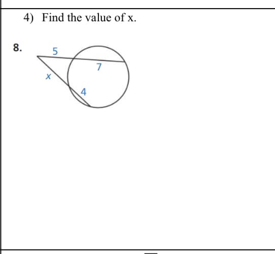 ## Geometry Problem: Finding the Value of \( x \)

### Question 4:
**Find the value of \( x \).**

### Diagram Explanation:
In the provided diagram (labeled 8), there is:

1. A circle with a secant and tangent intersecting outside the circle.
2. The secant segment measures 7 units, with an external segment of 5 units.
3. An intersecting tangent is marked with a length of \( x \).
4. Another segment within the circle, directly opposite the internal segment of the secant, is marked 4 units.

The task is to find the unknown length \( x \).

Using the Secant-Tangent Theorem: If a secant and a tangent intersect outside a circle, the square of the length of the tangent segment is equal to the product of the lengths of the entire secant segment and its external part.

Based on this theorem:
\[ x^2 = 5 \times (5 + 7) \]
\[ x^2 = 5 \times 12 \]
\[ x^2 = 60 \]
\[ x = \sqrt{60} \]
\[ x = 2\sqrt{15} \]

So, the value of \( x \) is \( 2\sqrt{15} \).