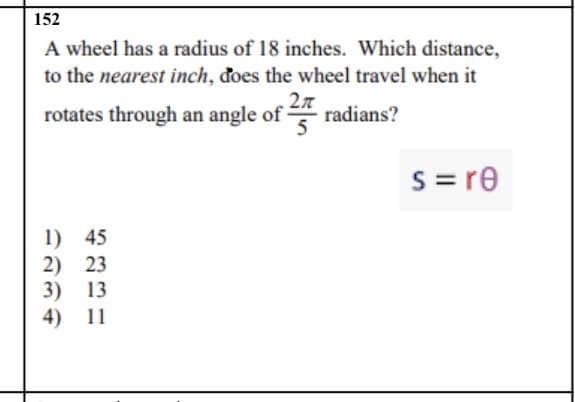 ### Problem Statement

A wheel has a radius of 18 inches. Which distance, to the **nearest inch**, does the wheel travel when it rotates through an angle of \(\frac{2\pi}{5}\) radians?

### Formula

To solve this problem, we use the formula for the arc length \(s\):
\[ s = r \theta \]

### Given Values

- **Radius (r):** 18 inches
- **Angle (\(\theta\)):** \(\frac{2\pi}{5}\) radians

### Calculation

Using the formula \(s = r \theta\):

\[ s = 18 \times \frac{2\pi}{5} \]

First, simplify the multiplication:

\[ s = 18 \times \frac{2\pi}{5} \]
\[ s = \frac{36\pi}{5} \]

Now, calculate \(\frac{36\pi}{5}\) using the approximation \(\pi \approx 3.14159\):

\[ s \approx \frac{36 \times 3.14159}{5} \]
\[ s \approx \frac{113.09724}{5} \]
\[ s \approx 22.619448 \]

Rounding to the nearest inch, the distance the wheel travels is approximately 23 inches.

### Answer Choices

1. 45
2. 23
3. 13
4. 11

**Correct Answer:** 2) 23