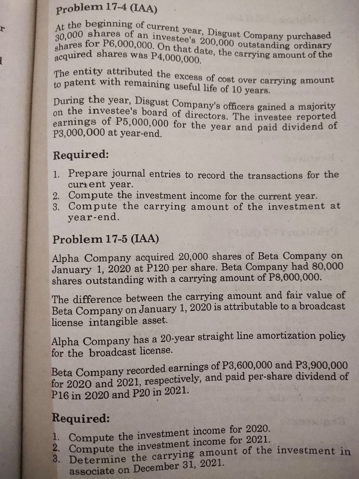 At the beginning of current year, Disgust Company purchased
shares for P6,000,000. On that date, the carrying amount of the
30,000 shares of an investee's 200,000 outstanding ordinary
acquired shares was P4,000,000.
Problem 17-4 (IAA)
u the beginning of current year, Disgust Company purchased
A 000 shares of an investee's 200,000 outstanding ordinary
acquired shares was P4,000,000.
The entity attributed the excess of cost over carrying amount
to patent with remaining useful life of 10 years.
During the year, Disgust Company's officers gained a majority
on the investee's board of directors. The investee reported
earnings of P5,000,000 for the year and paid dividend of
P3,000,000 at year-end.
Required:
1. Prepare journal entries to record the transactions for the
curient year.
2. Compute the investment income for the current year.
3. Compute the carrying amount of the investment at
year-end.
Problem 17-5 (IAA)
Alpha Company acquired 20,000 shares of Beta Company on
January 1, 2020 at P120 per share. Beta Company had 80,000
shares outstanding with a carrying amount of P8,000,000.
The difference between the carrying amount and fair value of
Beta Company on January 1, 2020 is attributable to a broadcast
license intangible asset.
Alpha Company has a 20-year straight line amortization policy
for the broadcast license.
Beta Company recorded earnings of P3,600,000 and P3,900,000
for 2020 and 2021, respectively, and paid per-share dividend of
P16 in 2020 and P20 in 2021.
Required:
1. Compute the investment income for 2020.
2. Compute the investment income for 2021.
3. Determine the carrying amount of the investment in
associate on December 31, 2021.
