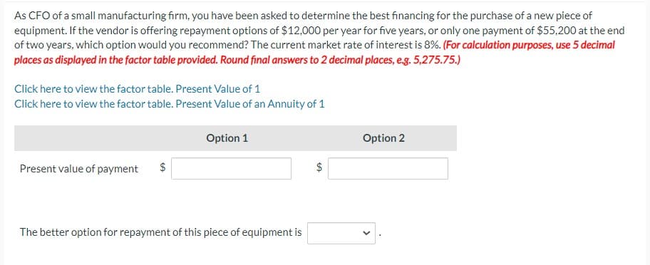 As CFO of a small manufacturing firm, you have been asked to determine the best financing for the purchase of a new piece of
equipment. If the vendor is offering repayment options of $12,000 per year for five years, or only one payment of $55,200 at the end
of two years, which option would you recommend? The current market rate of interest is 8%. (For calculation purposes, use 5 decimal
places as displayed in the factor table provided. Round final answers to 2 decimal places, e.g. 5,275.75.)
Click here to view the factor table. Present Value of 1
Click here to view the factor table. Present Value of an Annuity of 1
Present value of payment
Option 1
The better option for repayment of this piece of equipment is
GA
Option 2