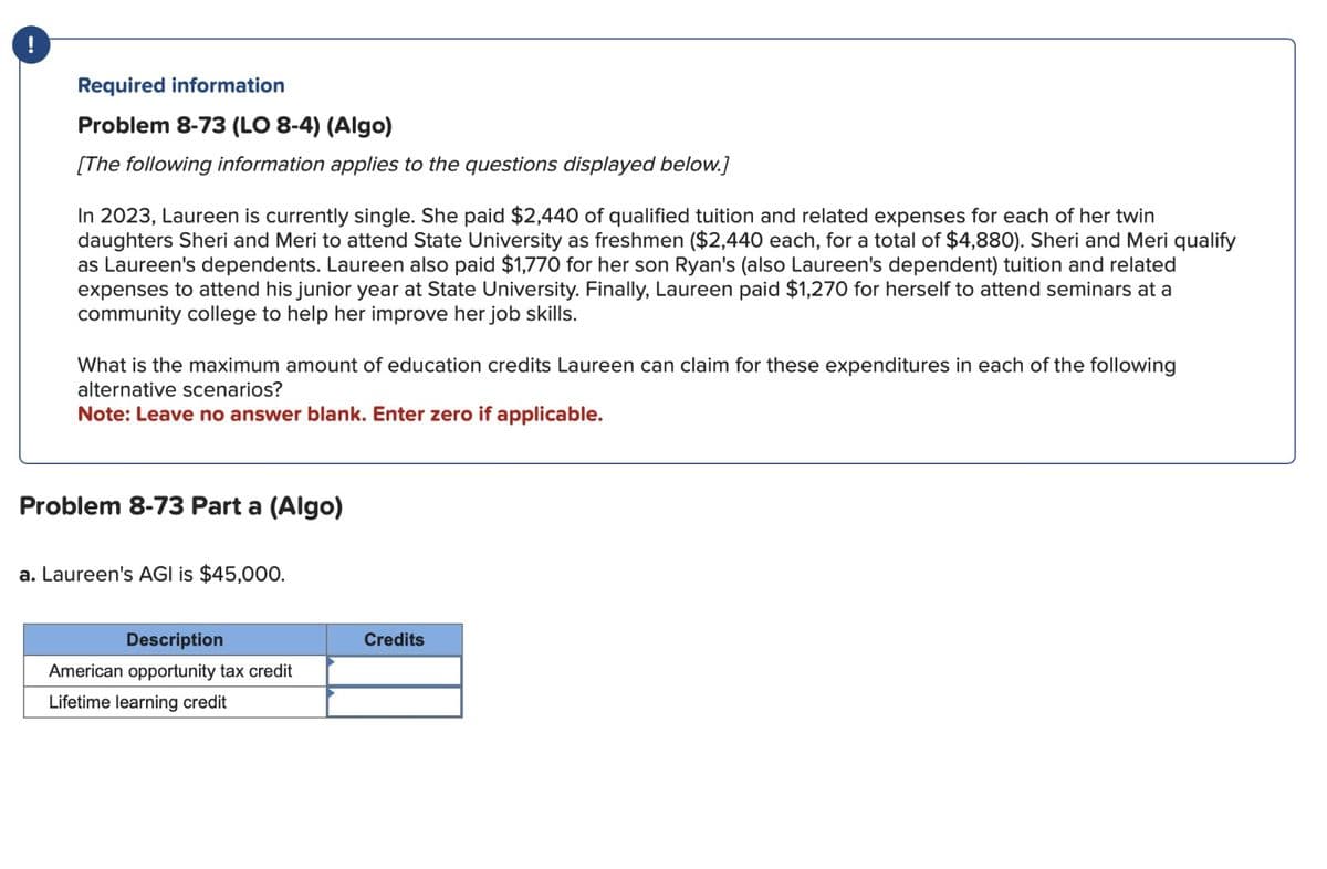 !
Required information
Problem 8-73 (LO 8-4) (Algo)
[The following information applies to the questions displayed below.]
In 2023, Laureen is currently single. She paid $2,440 of qualified tuition and related expenses for each of her twin
daughters Sheri and Meri to attend State University as freshmen ($2,440 each, for a total of $4,880). Sheri and Meri qualify
as Laureen's dependents. Laureen also paid $1,770 for her son Ryan's (also Laureen's dependent) tuition and related
expenses to attend his junior year at State University. Finally, Laureen paid $1,270 for herself to attend seminars at a
community college to help her improve her job skills.
What is the maximum amount of education credits Laureen can claim for these expenditures in each of the following
alternative scenarios?
Note: Leave no answer blank. Enter zero if applicable.
Problem 8-73 Part a (Algo)
a. Laureen's AGI is $45,000.
Description
American opportunity tax credit
Lifetime learning credit
Credits