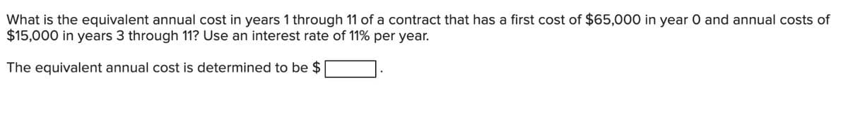 What is the equivalent annual cost in years 1 through 11 of a contract that has a first cost of $65,000 in year 0 and annual costs of
$15,000 in years 3 through 11? Use an interest rate of 11% per year.
The equivalent annual cost is determined to be $