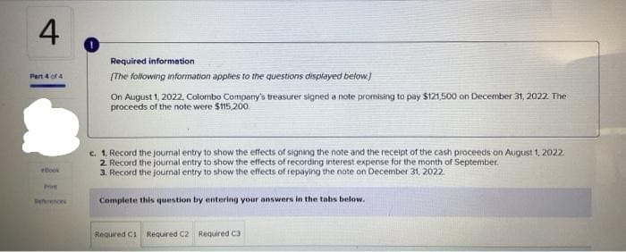 4
Part 4 of 4
Book
Prim
References
Required information.
[The following information applies to the questions displayed below]
On August 1, 2022. Colombo Company's treasurer signed a note promising to pay $121,500 on December 31, 2022. The
proceeds of the note were $115,200.
c. 1. Record the journal entry to show the effects of signing the note and the receipt of the cash proceeds on August 1, 2022.
2. Record the journal entry to show the effects of recording interest expense for the month of September.
3. Record the journal entry to show the effects of repaying the note on December 31, 2022.
Complete this question by entering your answers in the tabs below.
Required C1 Required C2 Required C3