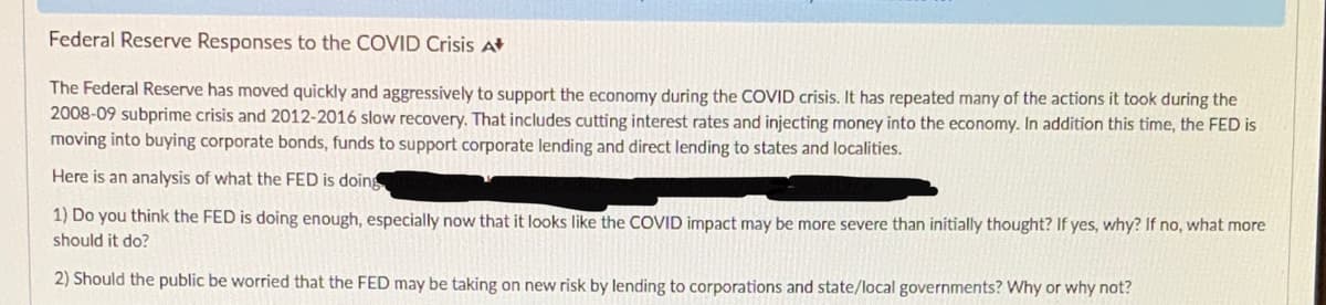 Federal Reserve Responses to the COVID Crisis At
The Federal Reserve has moved quickly and aggressively to support the economy during the COVID crisis. It has repeated many of the actions it took during the
2008-09 subprime crisis and 2012-2016 slow recovery. That includes cutting interest rates and injecting money into the economy. In addition this time, the FED is
moving into buying corporate bonds, funds to support corporate lending and direct lending to states and localities.
Here is an analysis of what the FED is doin
1) Do you think the FED is doing enough, especially now that it looks like the COVID impact may be more severe than initially thought? If yes, why? If no, what more
should it do?
2) Should the public be worried that the FED may be taking on new risk by lending to corporations and state/local governments? Why or why not?
