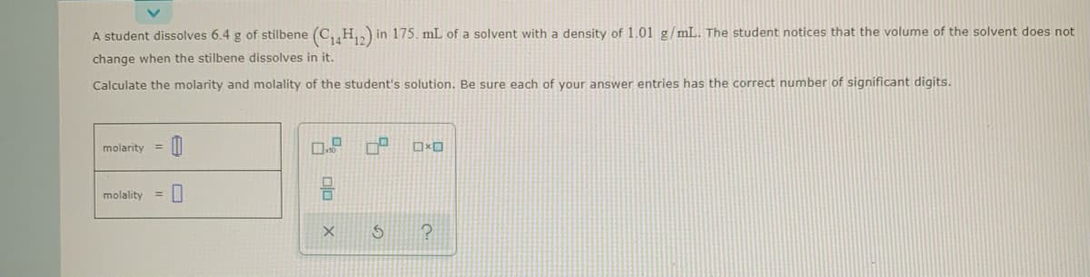 A student dissolves 6.4 g of stilbene (C, H,,) in 175. mL of a solvent with a density of 1.01 g/mL. The student notices that the volume of the solvent does not
change when the stilbene dissolves in it.
Calculate the molarity and molality of the student's solution. Be sure each of your answer entries has the correct number of significant digits.
molarity
%3D
molality
%3D
