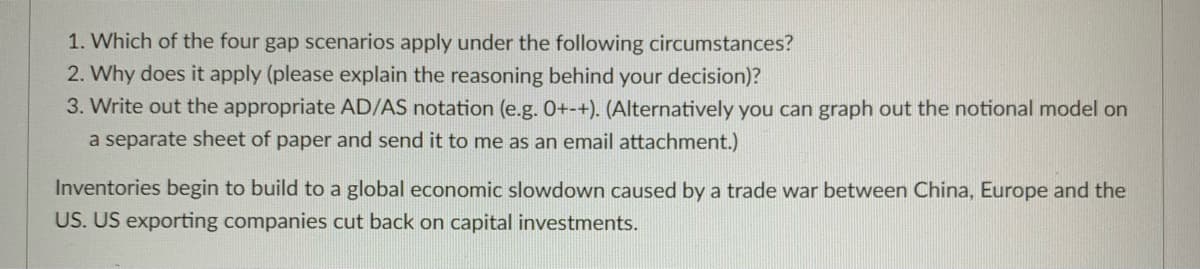 1. Which of the four gap scenarios apply under the following circumstances?
2. Why does it apply (please explain the reasoning behind your decision)?
3. Write out the appropriate AD/AS notation (e.g. 0+-+). (Alternatively you can graph out the notional model on
a separate sheet of paper and send it to me as an email attachment.)
Inventories begin to build to a global economic slowdown caused by a trade war between China, Europe and the
US. US exporting companies cut back on capital investments.
