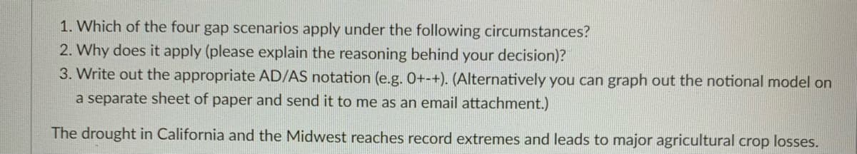 1. Which of the four gap scenarios apply under the following circumstances?
2. Why does it apply (please explain the reasoning behind your decision)?
3. Write out the appropriate AD/AS notation (e.g. 0+-+). (Alternatively you can graph out the notional model on
a separate sheet of paper and send it to me as an email attachment.)
The drought in California and the Midwest reaches record extremes and leads to major agricultural crop losses.
