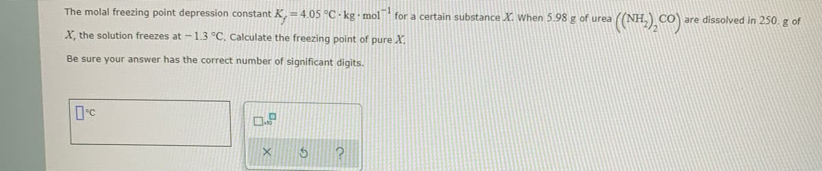 The molal freezing point depression constant K, =4.05 °C - kg mol for a certain substance X. When 5.98 g of urea
CO are dissolved in 250. g of
X, the solution freezes at - 1.3 °C. Calculate the freezing point of pure X.
Be sure your answer has the correct number of significant digits.
