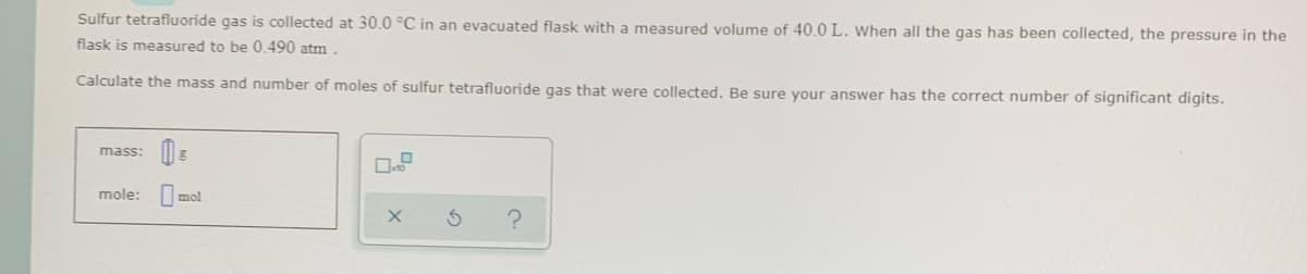 Sulfur tetrafluoride gas is collected at 30.0 °C in an evacuated flask with a measured volume of 40.0L. When all the gas has been collected, the pressure in the
flask is measured to be 0.490 atm
Calculate the mass and number of moles of sulfur tetrafluoride gas that were collected. Be sure your answer has the correct number of significant digits.
mass:
mole:
mol
