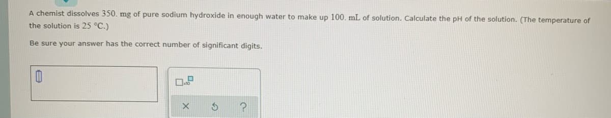 A chemist dissolves 350. mg of pure sodium hydroxide in enough water to make up 100. mL of solution. Calculate the pH of the solution. (The temperature of
the solution is 25 °C.)
Be sure your answer has the correct number of significant digits.
