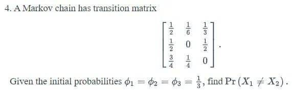 4. A Markov chain has transition matrix
6
1
3
4
Given the initial probabilities ø1 = 02 = ¢3 = , find Pr (X1 X2).
%3D
%3D
1/4
