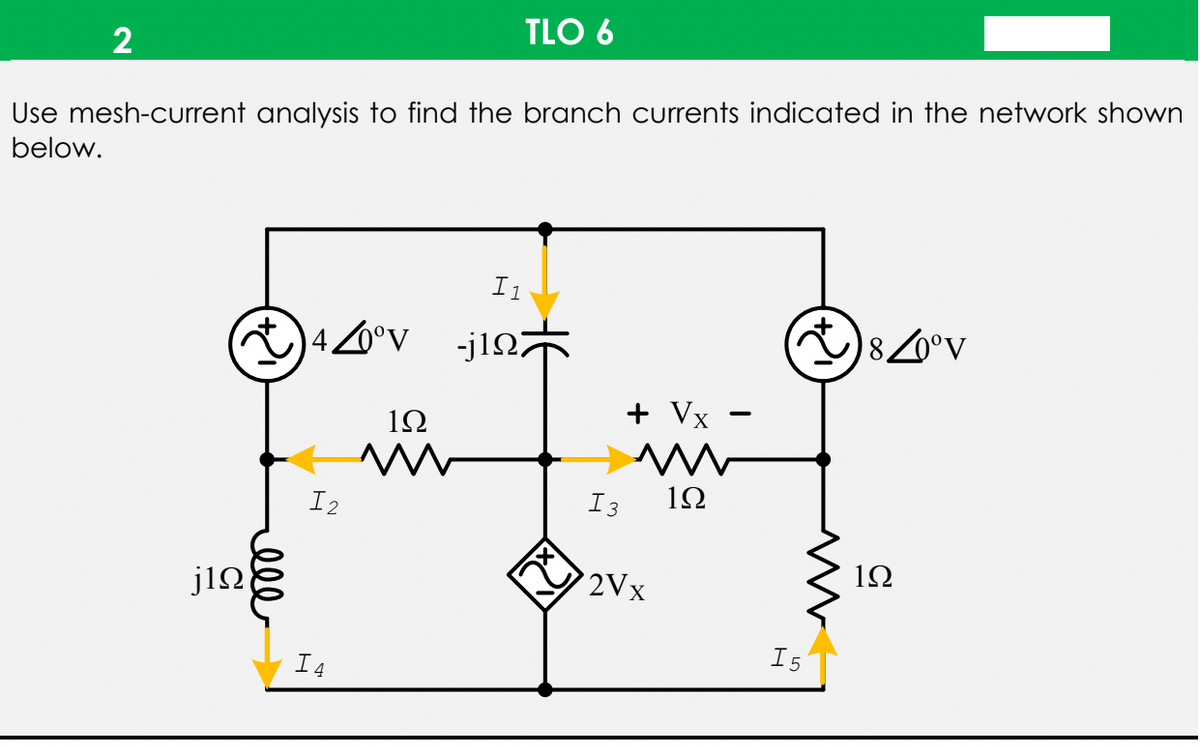 TLO 6
2
Use mesh-current analysis to find the branch currents indicated in the network shown
below.
I1
40°v
-j1n
80°v
+ Vx
12
I2
I3
12
1Ω
j12
2Vx
I5
I4
ell
