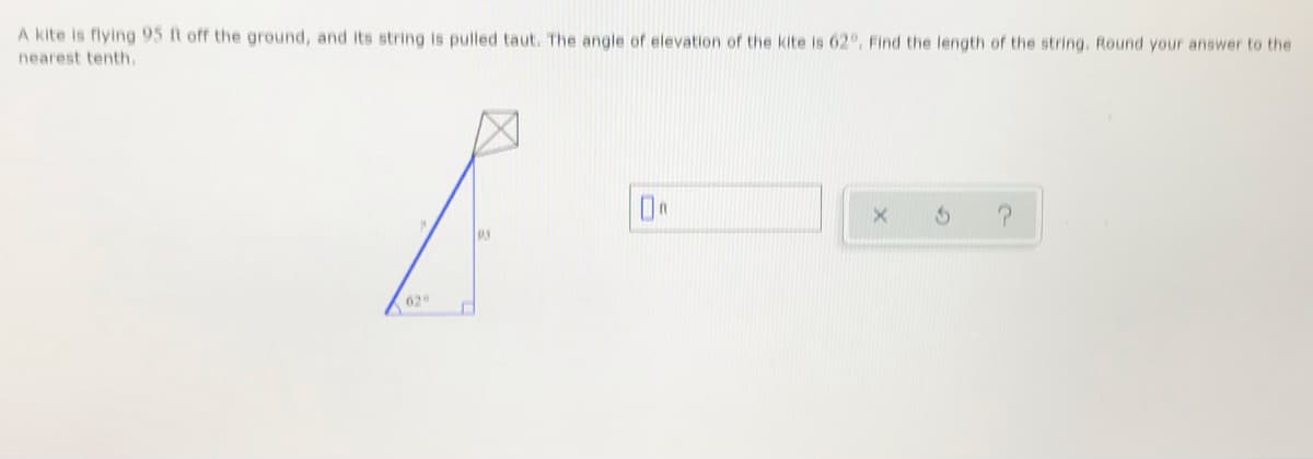 A kite is flying 95 ft off the ground, and its string is pulled taut. The angle of elevation of the kite is 62°, Find the length of the string. Round your answer to the
nearest tenth.
62
