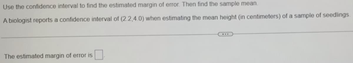 Use the confidence interval to find the estimated margin of error. Then find the sample mean.
A biologist reports a confidence interval of (2.2,4.0) when estimating the mean height (in centimeters) of a sample of seedlings.
The estimated margin of error is
