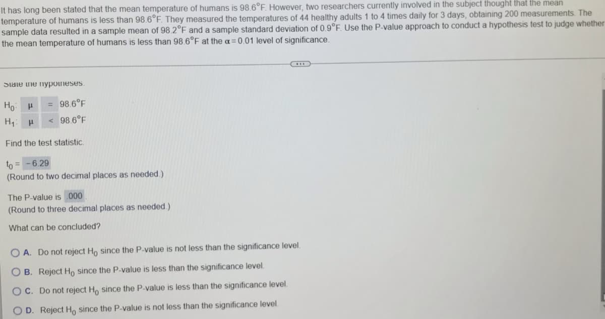 It has long been stated that the mean temperature of humans is 98.6°F. However, two researchers currently involved in the subject thought that the mean
temperature of humans is less than 98.6°F. They measured the temperatures of 44 healthy adults 1 to 4 times daily for 3 days, obtaining 200 measurements. The
sample data resulted in a sample mean of 98.2°F and a sample standard deviation of 0.9°F. Use the P-value approach to conduct a hypothesis test to judge whether
the mean temperature of humans is less than 98.6°F at the a=0.01 level of significance.
Stale ihe nyponeses.
Но
= 98.6°F
98.6°F
Find the test statistic.
to = - 6.29
(Round to two decimal places as needed.)
The P-value is 000
(Round to three decimal places as needed.)
What can be concluded?
O A. Do not reject Ho since the P-value is not less than the significance level.
O B. Reject Ho since the P-value is less than the significance level.
O C. Do not reject H, since the P-value is less than the significance level.
O D. Reject H, since the P-value is not less than the significance level.
