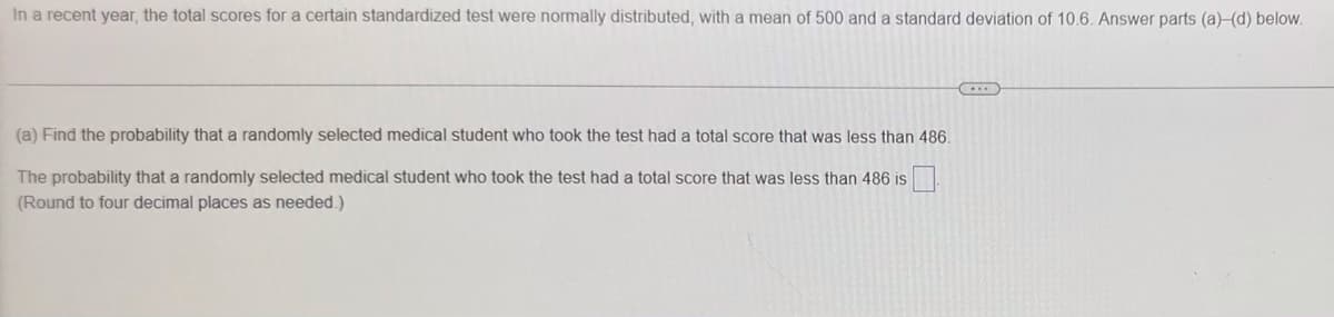 In a recent year, the total scores for a certain standardized test were normally distributed, with a mean of 500 and a standard deviation of 10.6. Answer parts (a)-(d) below.
(a) Find the probability that a randomly selected medical student who took the test had a total score that was less than 486.
The probability that a randomly selected medical student who took the test had a total score that was less than 486 is
(Round to four decimal places as needed.)
