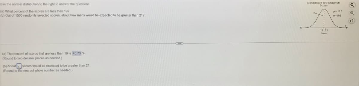 Use the normal distribution to the right to answer the questions.
Standardized Test Composite
Scores
(a) What percent of the scores are less than 19?
(b) Out of 1500 randomly selected scores, about how many would be expected to be greater than 21?
p- 19.6
6=5.6
19 21
Score
(a) The percent of scores that are less than 19 is 45.73 %
(Round to two decimal places as needed.)
(b) AboutN scores would be expected to be greater than 21
(Round to the nearest whole number as needed.)
